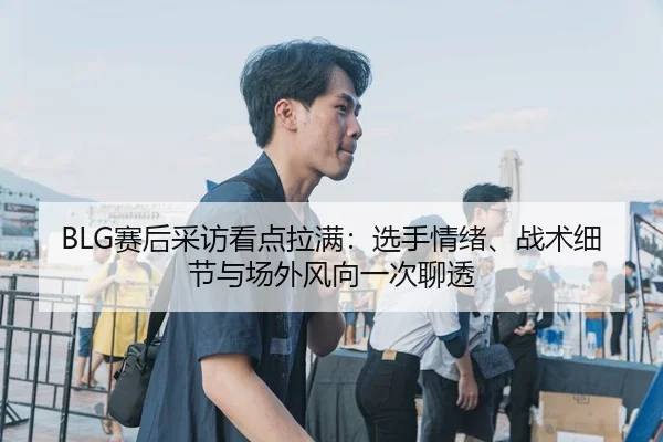 BLG赛后采访看点拉满：选手情绪、战术细节与场外风向一次聊透
